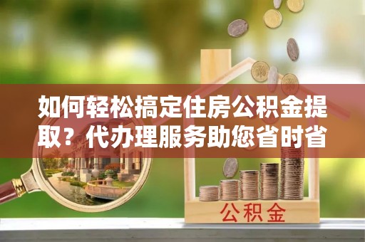 雨花台如何轻松搞定住房公积金提取？代办理服务助您省时省力