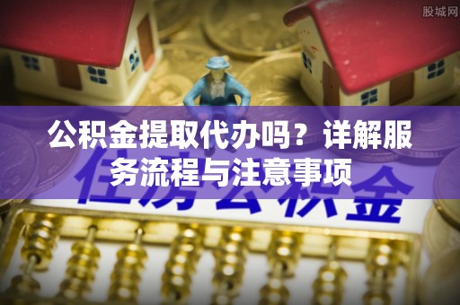 雨花台公积金提取代办吗？详解服务流程与注意事项