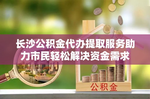 雨花台长沙公积金代办提取服务助力市民轻松解决资金需求