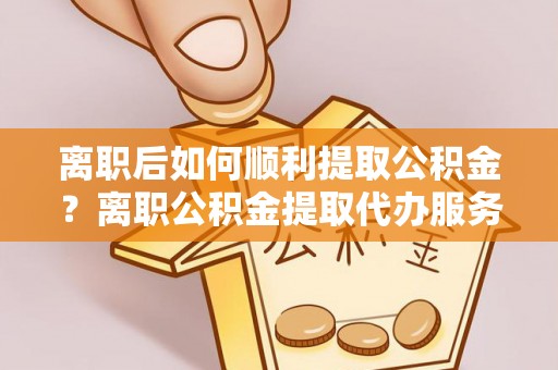 雨花台离职后如何顺利提取公积金？离职公积金提取代办服务帮你搞定！