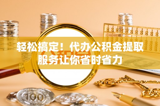 雨花台轻松搞定！代办公积金提取服务让你省时省力