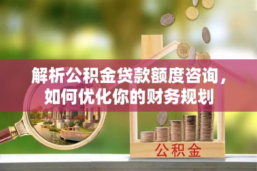 雨花台解析公积金贷款额度咨询，如何优化你的财务规划