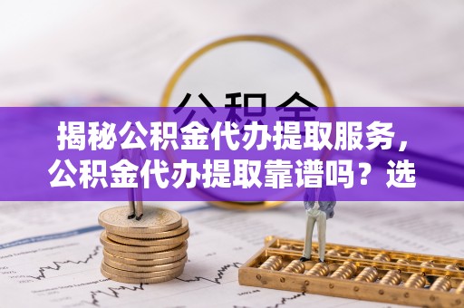 雨花台揭秘公积金代办提取服务，公积金代办提取靠谱吗？选择需谨慎
