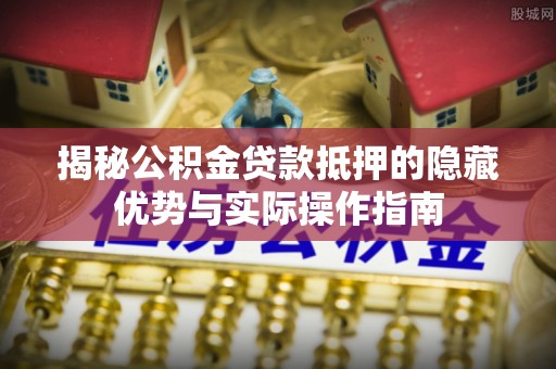 雨花台揭秘公积金贷款抵押的隐藏优势与实际操作指南
