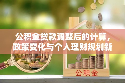 雨花台公积金贷款调整后的计算，政策变化与个人理财规划新思路