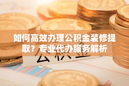 雨花台如何高效办理公积金装修提取？专业代办服务解析
