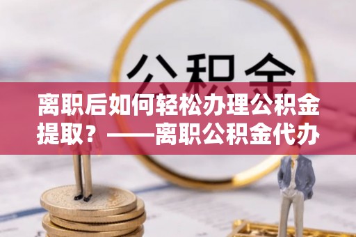 雨花台离职后如何轻松办理公积金提取？——离职公积金代办提取服务详解