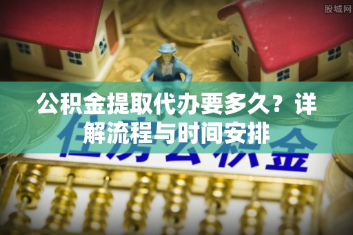 雨花台公积金提取代办要多久？详解流程与时间安排