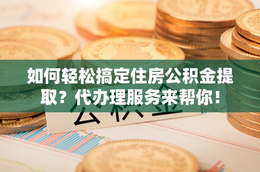雨花台如何轻松搞定住房公积金提取？代办理服务来帮你！