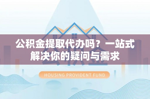 雨花台公积金提取代办吗？一站式解决你的疑问与需求