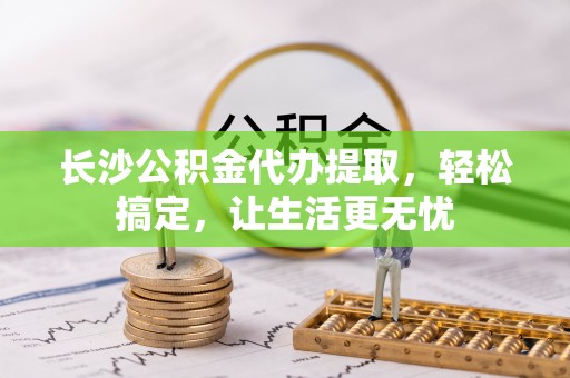 雨花台长沙公积金代办提取，轻松搞定，让生活更无忧