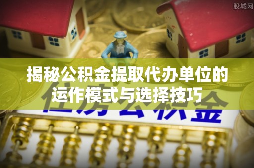 雨花台揭秘公积金提取代办单位的运作模式与选择技巧