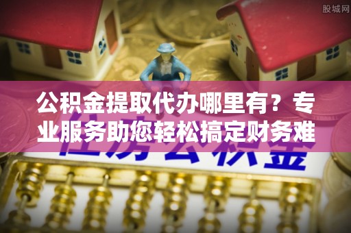 雨花台公积金提取代办哪里有？专业服务助您轻松搞定财务难题