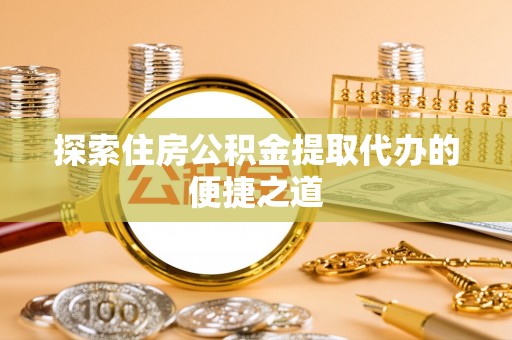雨花台探索住房公积金提取代办的便捷之道