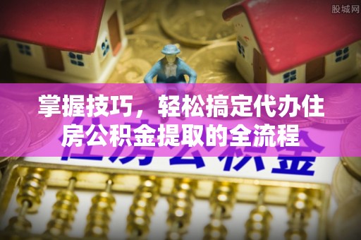 雨花台掌握技巧，轻松搞定代办住房公积金提取的全流程