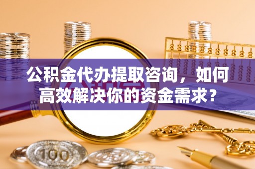 雨花台公积金代办提取咨询，如何高效解决你的资金需求？