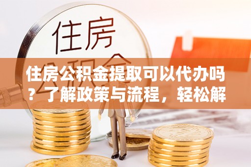 雨花台住房公积金提取可以代办吗？了解政策与流程，轻松解决疑惑