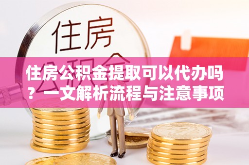 雨花台住房公积金提取可以代办吗？一文解析流程与注意事项