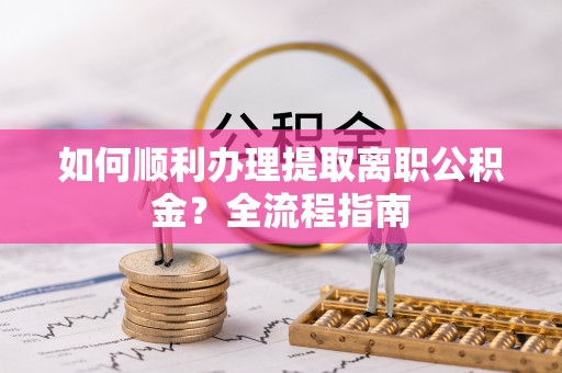 雨花台如何顺利办理提取离职公积金？全流程指南