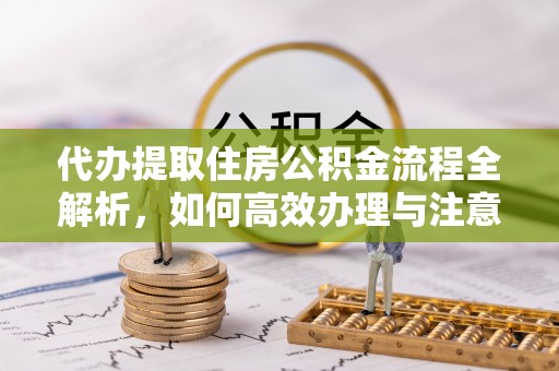 雨花台代办提取住房公积金流程全解析，如何高效办理与注意事项