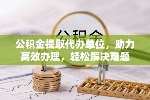 雨花台公积金提取代办单位，助力高效办理，轻松解决难题