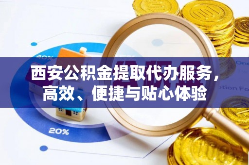 雨花台西安公积金提取代办服务，高效、便捷与贴心体验
