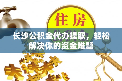 雨花台长沙公积金代办提取，轻松解决你的资金难题