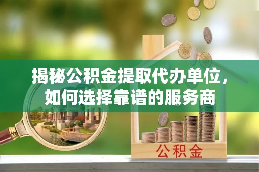 雨花台揭秘公积金提取代办单位，如何选择靠谱的服务商