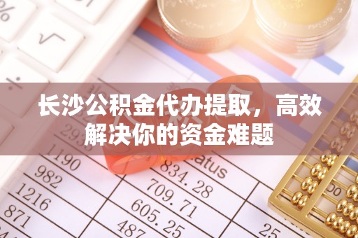 雨花台长沙公积金代办提取，高效解决你的资金难题