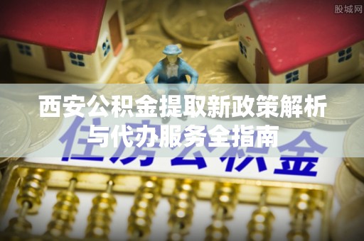 雨花台西安公积金提取新政策解析与代办服务全指南