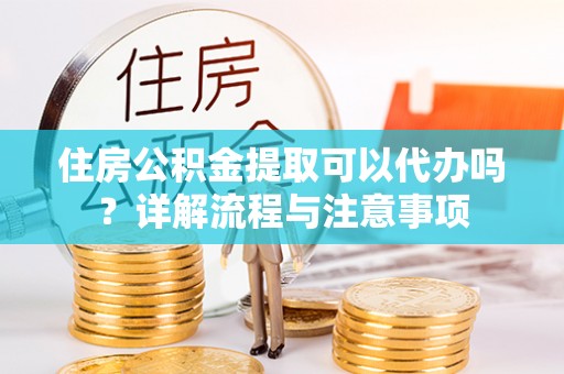雨花台住房公积金提取可以代办吗？详解流程与注意事项