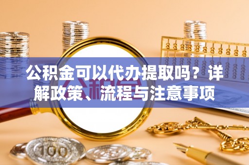 雨花台公积金可以代办提取吗？详解政策、流程与注意事项