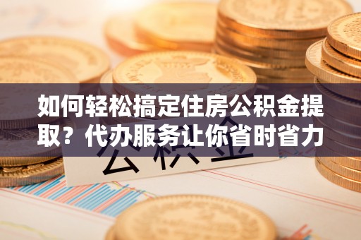 雨花台如何轻松搞定住房公积金提取？代办服务让你省时省力