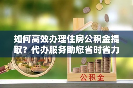 雨花台如何高效办理住房公积金提取？代办服务助您省时省力