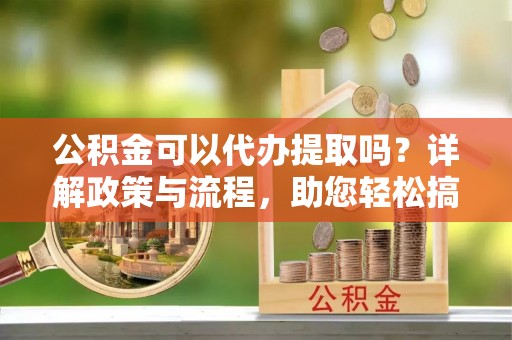 雨花台公积金可以代办提取吗？详解政策与流程，助您轻松搞定！