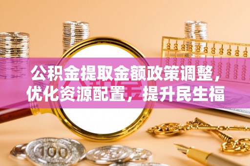 雨花台公积金提取金额政策调整，优化资源配置，提升民生福祉