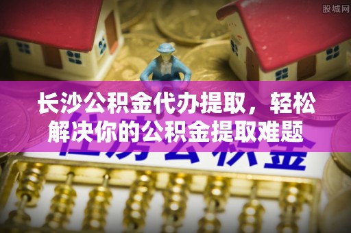 雨花台长沙公积金代办提取，轻松解决你的公积金提取难题
