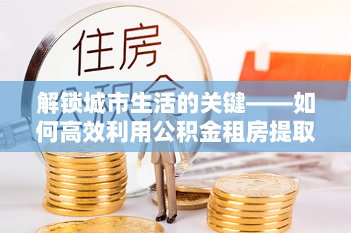 雨花台解锁城市生活的关键——如何高效利用公积金租房提取实现居住自由