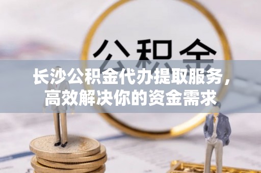 雨花台长沙公积金代办提取服务，高效解决你的资金需求