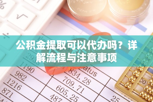 雨花台公积金提取可以代办吗？详解流程与注意事项