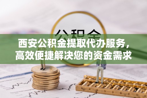 雨花台西安公积金提取代办服务，高效便捷解决您的资金需求