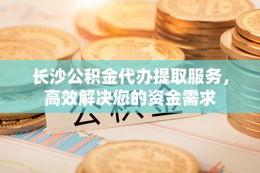 雨花台长沙公积金代办提取服务，高效解决您的资金需求