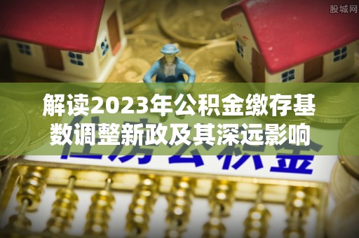 雨花台解读2023年公积金缴存基数调整新政及其深远影响