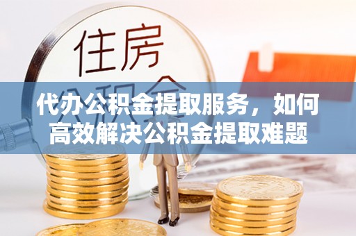 雨花台代办公积金提取服务，如何高效解决公积金提取难题