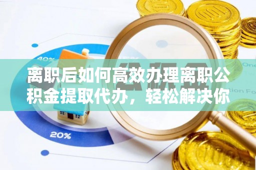 雨花台离职后如何高效办理离职公积金提取代办，轻松解决你的后顾之忧