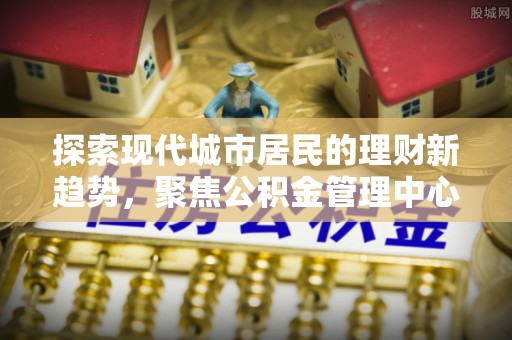 雨花台探索现代城市居民的理财新趋势，聚焦公积金管理中心的服务创新
