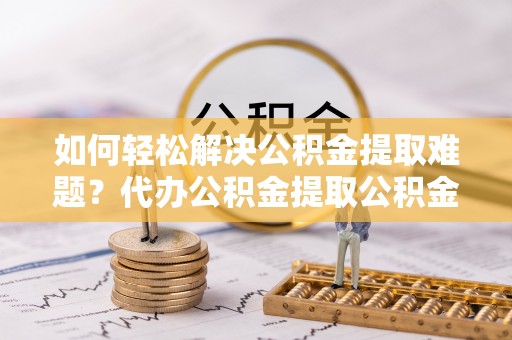 雨花台如何轻松解决公积金提取难题？代办公积金提取公积金服务详解