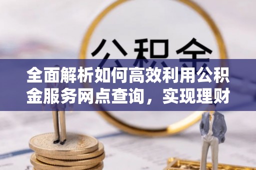 雨花台全面解析如何高效利用公积金服务网点查询，实现理财与生活优化