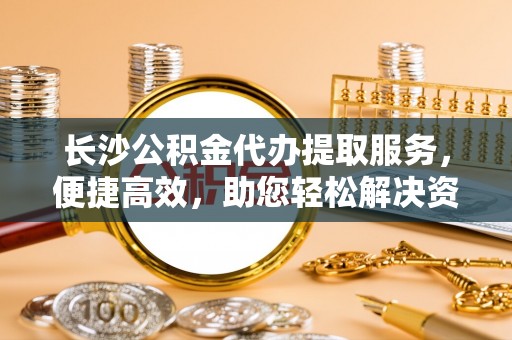 雨花台长沙公积金代办提取服务，便捷高效，助您轻松解决资金需求