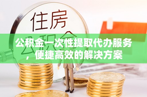 雨花台公积金一次性提取代办服务，便捷高效的解决方案